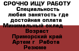СРОЧНО ИЩУ РАБОТУ! › Специальность ­ любая занятость где достойная оплата › Минимальный оклад ­ 25 000 › Возраст ­ 29 - Приморский край, Артем г. Работа » Резюме   